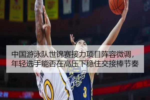中国游泳队世锦赛接力项目阵容微调，年轻选手能否在高压下稳住交接棒节奏
